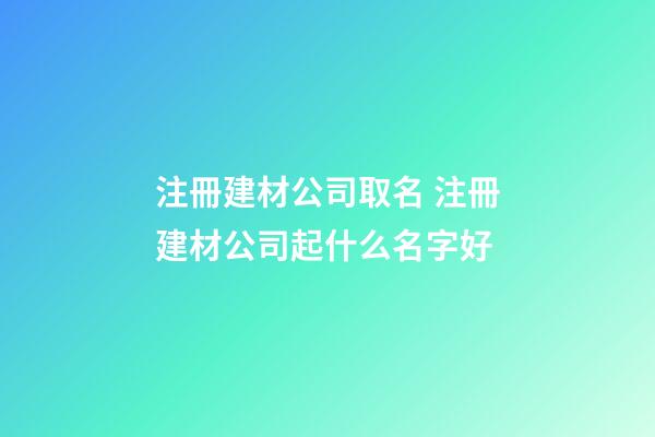 注冊建材公司取名 注冊建材公司起什么名字好-第1張-公司起名-玄機派